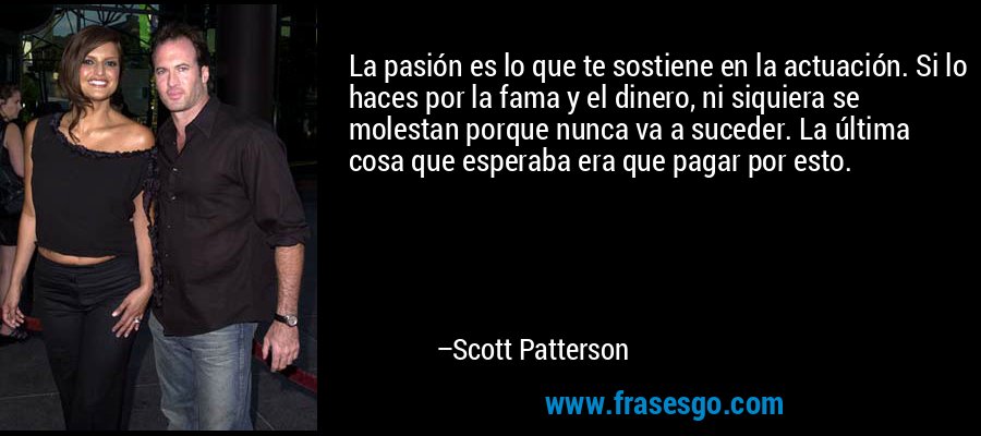 La pasión es lo que te sostiene en la actuación. Si lo haces por la fama y el dinero, ni siquiera se molestan porque nunca va a suceder. La última cosa que esperaba era que pagar por esto. – Scott Patterson