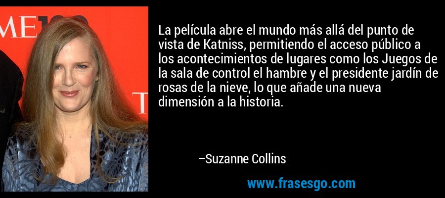 La película abre el mundo más allá del punto de vista de Katniss, permitiendo el acceso público a los acontecimientos de lugares como los Juegos de la sala de control el hambre y el presidente jardín de rosas de la nieve, lo que añade una nueva dimensión a la historia. – Suzanne Collins
