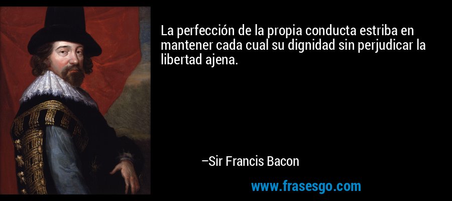 La perfección de la propia conducta estriba en mantener cada cual su dignidad sin perjudicar la libertad ajena. – Sir Francis Bacon