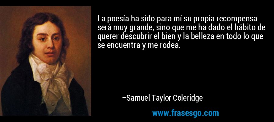 La poesía ha sido para mí su propia recompensa será muy grande, sino que me ha dado el hábito de querer descubrir el bien y la belleza en todo lo que se encuentra y me rodea. – Samuel Taylor Coleridge