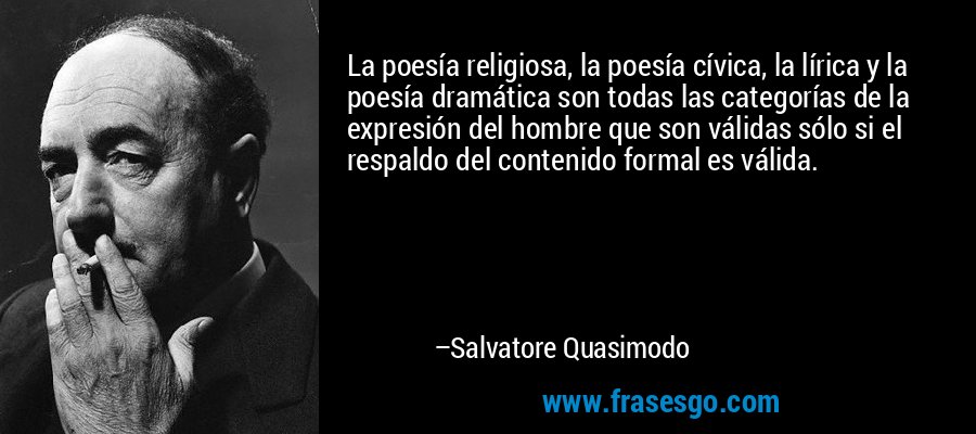 La poesía religiosa, la poesía cívica, la lírica y la poesía dramática son todas las categorías de la expresión del hombre que son válidas sólo si el respaldo del contenido formal es válida. – Salvatore Quasimodo
