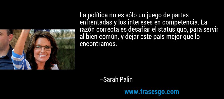 La política no es sólo un juego de partes enfrentadas y los intereses en competencia. La razón correcta es desafiar el status quo, para servir al bien común, y dejar este país mejor que lo encontramos. – Sarah Palin