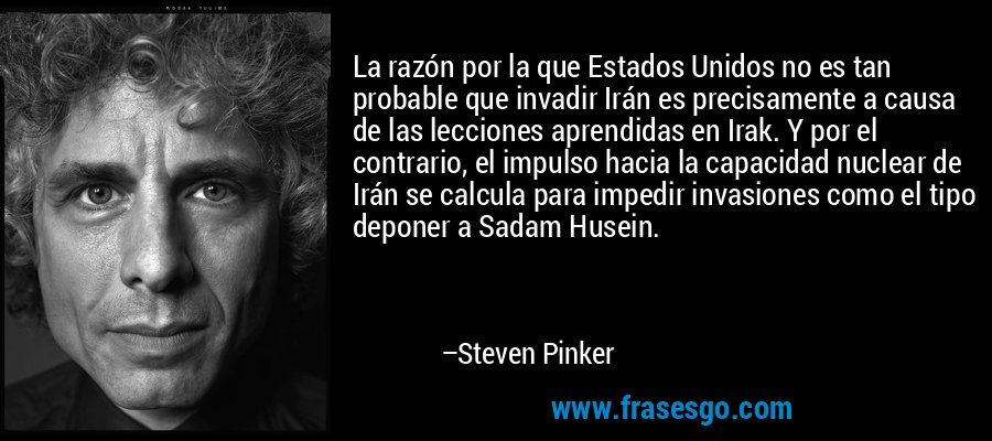 La razón por la que Estados Unidos no es tan probable que invadir Irán es precisamente a causa de las lecciones aprendidas en Irak. Y por el contrario, el impulso hacia la capacidad nuclear de Irán se calcula para impedir invasiones como el tipo deponer a Sadam Husein. – Steven Pinker