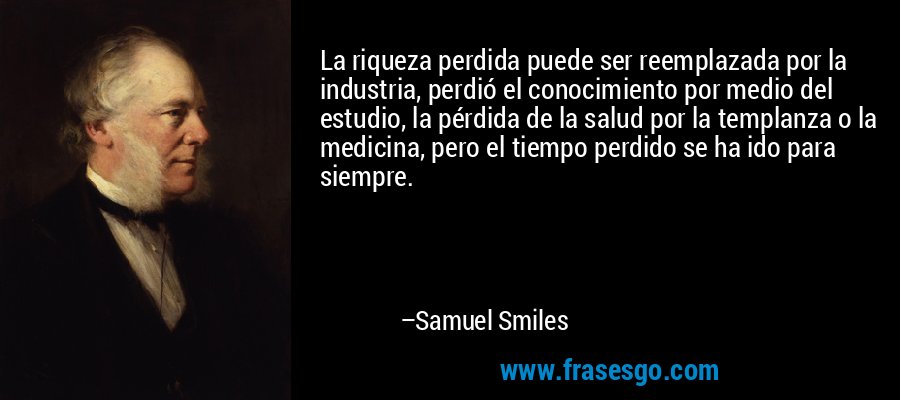 La riqueza perdida puede ser reemplazada por la industria, perdió el conocimiento por medio del estudio, la pérdida de la salud por la templanza o la medicina, pero el tiempo perdido se ha ido para siempre. – Samuel Smiles