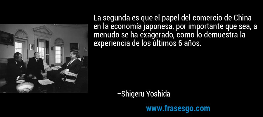 La segunda es que el papel del comercio de China en la economía japonesa, por importante que sea, a menudo se ha exagerado, como lo demuestra la experiencia de los últimos 6 años. – Shigeru Yoshida