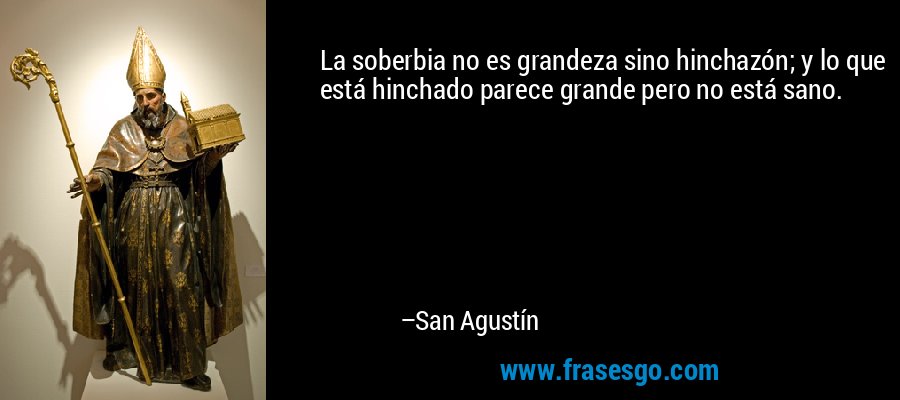 La soberbia no es grandeza sino hinchazón; y lo que está hinchado parece grande pero no está sano. – San Agustín