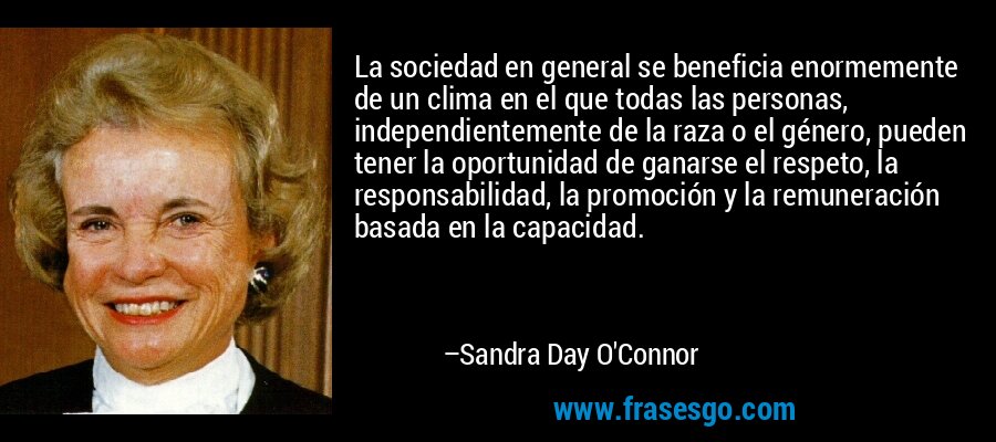 La sociedad en general se beneficia enormemente de un clima en el que todas las personas, independientemente de la raza o el género, pueden tener la oportunidad de ganarse el respeto, la responsabilidad, la promoción y la remuneración basada en la capacidad. – Sandra Day O'Connor