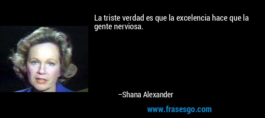 La triste verdad es que la excelencia hace que la gente nerviosa. – Shana Alexander