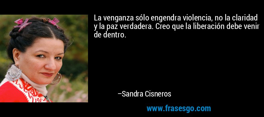 La venganza sólo engendra violencia, no la claridad y la paz verdadera. Creo que la liberación debe venir de dentro. – Sandra Cisneros