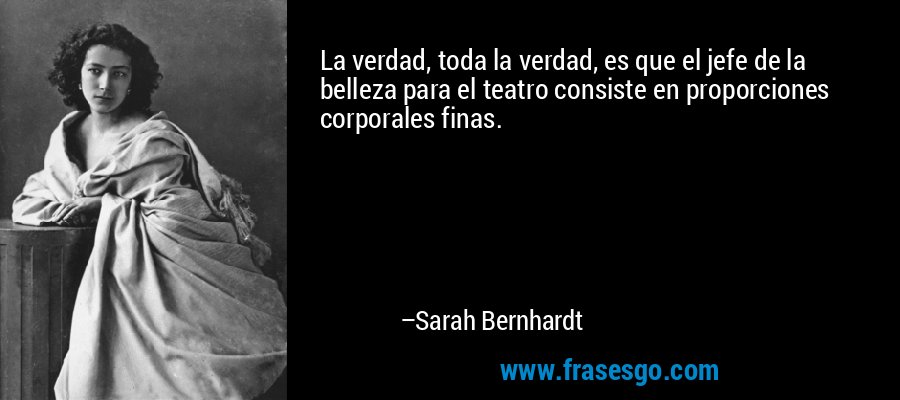 La verdad, toda la verdad, es que el jefe de la belleza para el teatro consiste en proporciones corporales finas. – Sarah Bernhardt