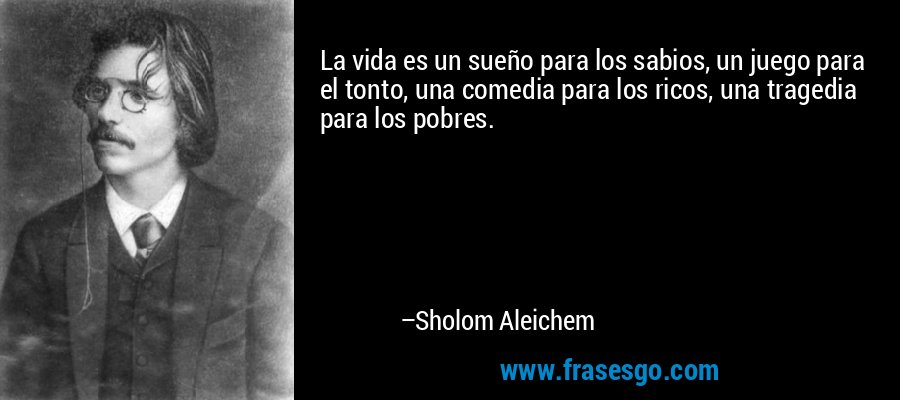 La vida es un sueño para los sabios, un juego para el tonto, una comedia para los ricos, una tragedia para los pobres. – Sholom Aleichem