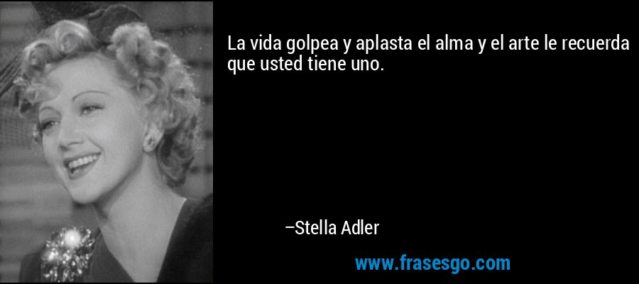 La vida golpea y aplasta el alma y el arte le recuerda que usted tiene uno. – Stella Adler