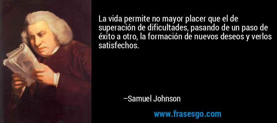 La vida permite no mayor placer que el de superación de dificultades, pasando de un paso de éxito a otro, la formación de nuevos deseos y verlos satisfechos. – Samuel Johnson