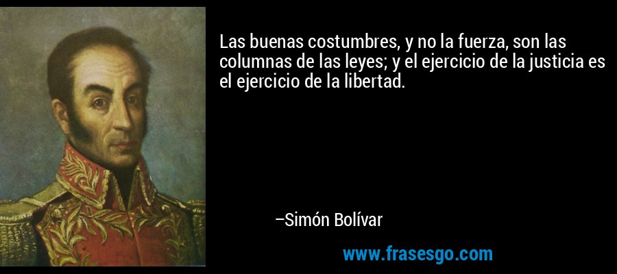 Las buenas costumbres, y no la fuerza, son las columnas de las leyes; y el ejercicio de la justicia es el ejercicio de la libertad. – Simón Bolívar