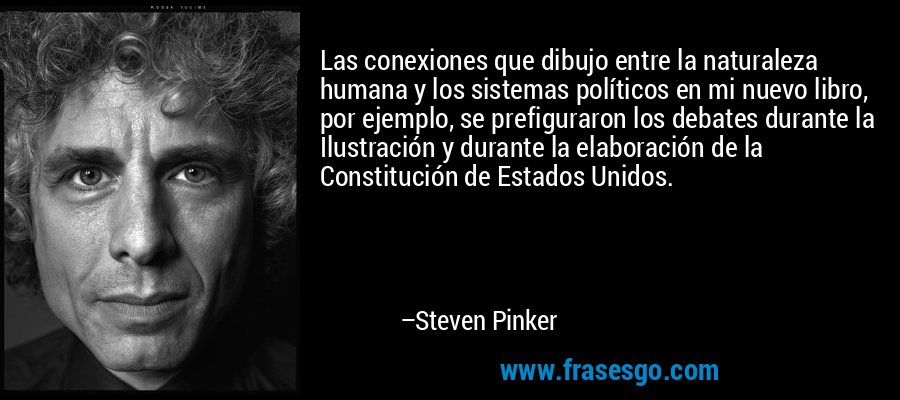 Las conexiones que dibujo entre la naturaleza humana y los sistemas políticos en mi nuevo libro, por ejemplo, se prefiguraron los debates durante la Ilustración y durante la elaboración de la Constitución de Estados Unidos. – Steven Pinker