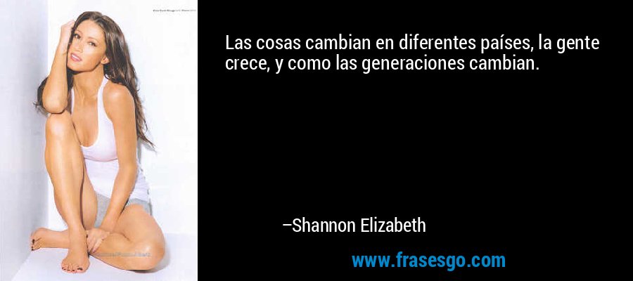 Las cosas cambian en diferentes países, la gente crece, y como las generaciones cambian. – Shannon Elizabeth