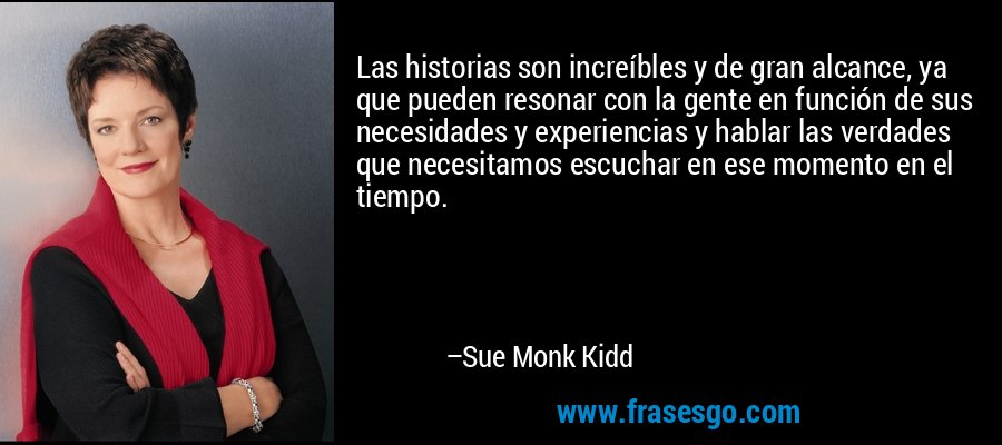 Las historias son increíbles y de gran alcance, ya que pueden resonar con la gente en función de sus necesidades y experiencias y hablar las verdades que necesitamos escuchar en ese momento en el tiempo. – Sue Monk Kidd