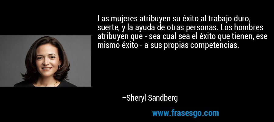 Las mujeres atribuyen su éxito al trabajo duro, suerte, y la ayuda de otras personas. Los hombres atribuyen que - sea cual sea el éxito que tienen, ese mismo éxito - a sus propias competencias. – Sheryl Sandberg