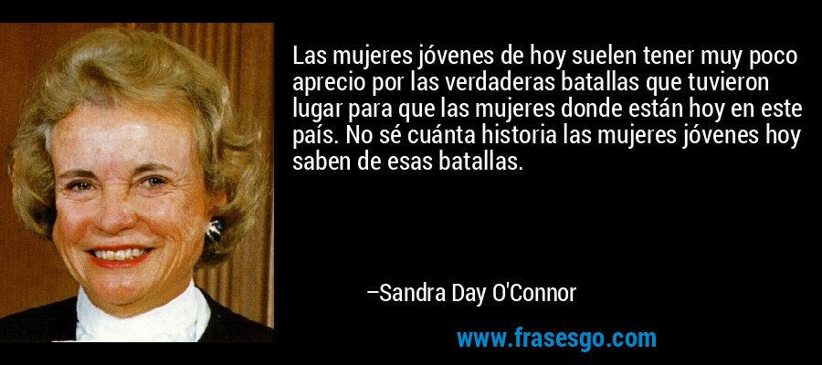 Las mujeres jóvenes de hoy suelen tener muy poco aprecio por las verdaderas batallas que tuvieron lugar para que las mujeres donde están hoy en este país. No sé cuánta historia las mujeres jóvenes hoy saben de esas batallas. – Sandra Day O'Connor