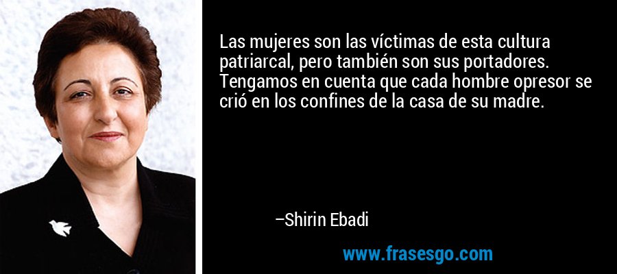 Las mujeres son las víctimas de esta cultura patriarcal, pero también son sus portadores. Tengamos en cuenta que cada hombre opresor se crió en los confines de la casa de su madre. – Shirin Ebadi