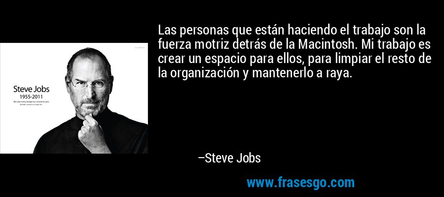 Las personas que están haciendo el trabajo son la fuerza motriz detrás de la Macintosh. Mi trabajo es crear un espacio para ellos, para limpiar el resto de la organización y mantenerlo a raya. – Steve Jobs