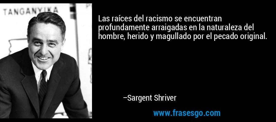 Las raíces del racismo se encuentran profundamente arraigadas en la naturaleza del hombre, herido y magullado por el pecado original. – Sargent Shriver