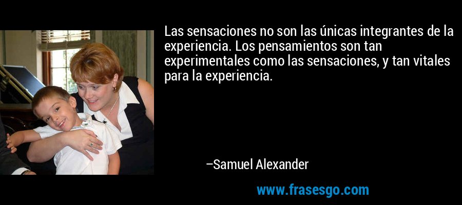 Las sensaciones no son las únicas integrantes de la experiencia. Los pensamientos son tan experimentales como las sensaciones, y tan vitales para la experiencia. – Samuel Alexander