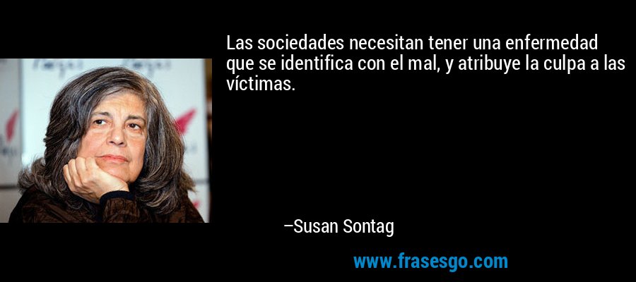 Las sociedades necesitan tener una enfermedad que se identifica con el mal, y atribuye la culpa a las víctimas. – Susan Sontag
