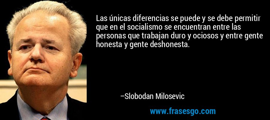 Las únicas diferencias se puede y se debe permitir que en el socialismo se encuentran entre las personas que trabajan duro y ociosos y entre gente honesta y gente deshonesta. – Slobodan Milosevic