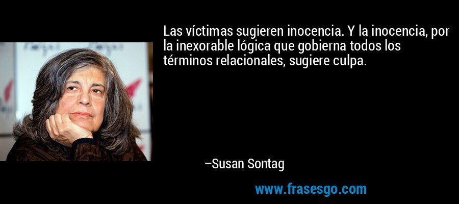 Las víctimas sugieren inocencia. Y la inocencia, por la inexorable lógica que gobierna todos los términos relacionales, sugiere culpa. – Susan Sontag