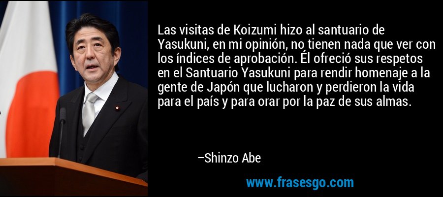 Las visitas de Koizumi hizo al santuario de Yasukuni, en mi opinión, no tienen nada que ver con los índices de aprobación. Él ofreció sus respetos en el Santuario Yasukuni para rendir homenaje a la gente de Japón que lucharon y perdieron la vida para el país y para orar por la paz de sus almas. – Shinzo Abe