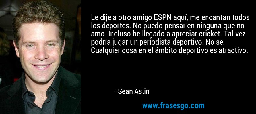 Le dije a otro amigo ESPN aquí, me encantan todos los deportes. No puedo pensar en ninguna que no amo. Incluso he llegado a apreciar cricket. Tal vez podría jugar un periodista deportivo. No se. Cualquier cosa en el ámbito deportivo es atractivo. – Sean Astin