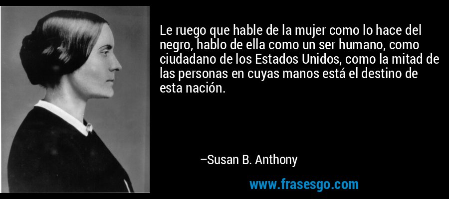 Le ruego que hable de la mujer como lo hace del negro, hablo de ella como un ser humano, como ciudadano de los Estados Unidos, como la mitad de las personas en cuyas manos está el destino de esta nación. – Susan B. Anthony