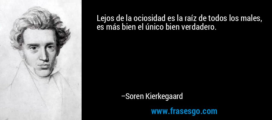 Lejos de la ociosidad es la raíz de todos los males, es más bien el único bien verdadero. – Soren Kierkegaard