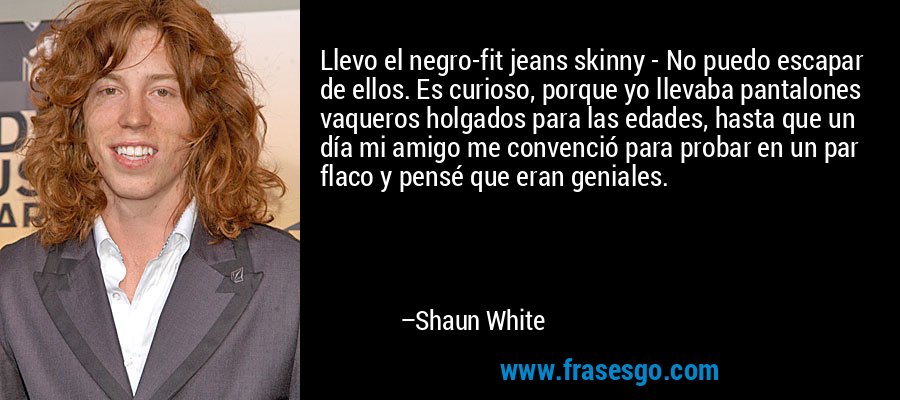 Llevo el negro-fit jeans skinny - No puedo escapar de ellos. Es curioso, porque yo llevaba pantalones vaqueros holgados para las edades, hasta que un día mi amigo me convenció para probar en un par flaco y pensé que eran geniales. – Shaun White