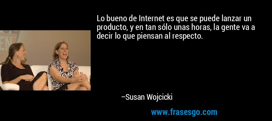 Lo bueno de Internet es que se puede lanzar un producto, y en tan sólo unas horas, la gente va a decir lo que piensan al respecto. – Susan Wojcicki