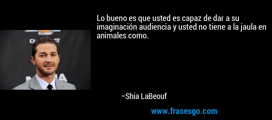 Lo bueno es que usted es capaz de dar a su imaginación audiencia y usted no tiene a la jaula en animales como. – Shia LaBeouf