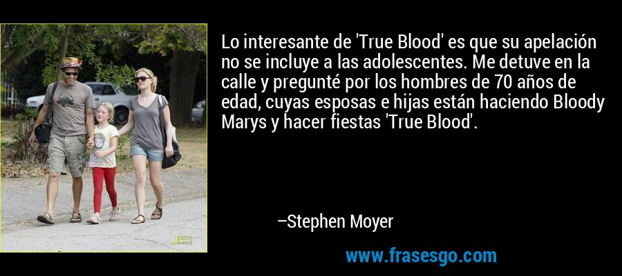 Lo interesante de 'True Blood' es que su apelación no se incluye a las adolescentes. Me detuve en la calle y pregunté por los hombres de 70 años de edad, cuyas esposas e hijas están haciendo Bloody Marys y hacer fiestas 'True Blood'. – Stephen Moyer