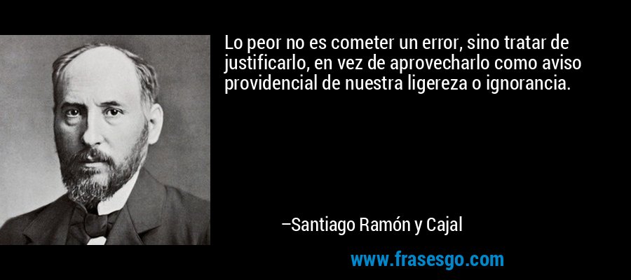 Lo peor no es cometer un error, sino tratar de justificarlo, en vez de aprovecharlo como aviso providencial de nuestra ligereza o ignorancia. – Santiago Ramón y Cajal