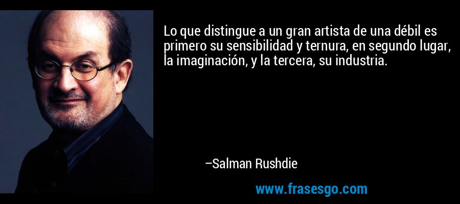 Lo que distingue a un gran artista de una débil es primero su sensibilidad y ternura, en segundo lugar, la imaginación, y la tercera, su industria. – Salman Rushdie
