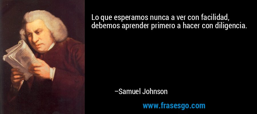 Lo que esperamos nunca a ver con facilidad, debemos aprender primero a hacer con diligencia. – Samuel Johnson