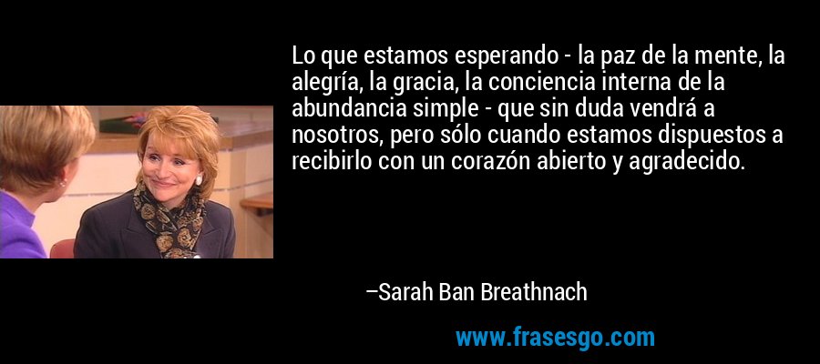 Lo que estamos esperando - la paz de la mente, la alegría, la gracia, la conciencia interna de la abundancia simple - que sin duda vendrá a nosotros, pero sólo cuando estamos dispuestos a recibirlo con un corazón abierto y agradecido. – Sarah Ban Breathnach
