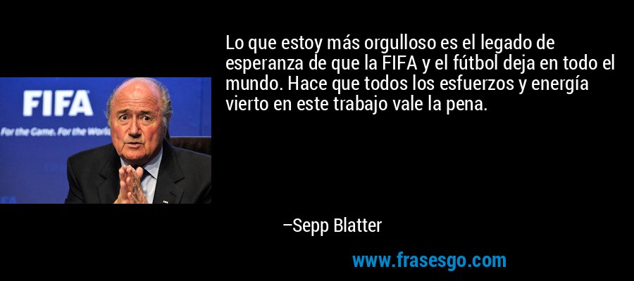 Lo que estoy más orgulloso es el legado de esperanza de que la FIFA y el fútbol deja en todo el mundo. Hace que todos los esfuerzos y energía vierto en este trabajo vale la pena. – Sepp Blatter