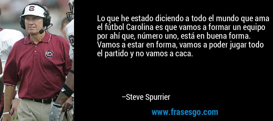 Lo que he estado diciendo a todo el mundo que ama el fútbol Carolina es que vamos a formar un equipo por ahí que, número uno, está en buena forma. Vamos a estar en forma, vamos a poder jugar todo el partido y no vamos a caca. – Steve Spurrier