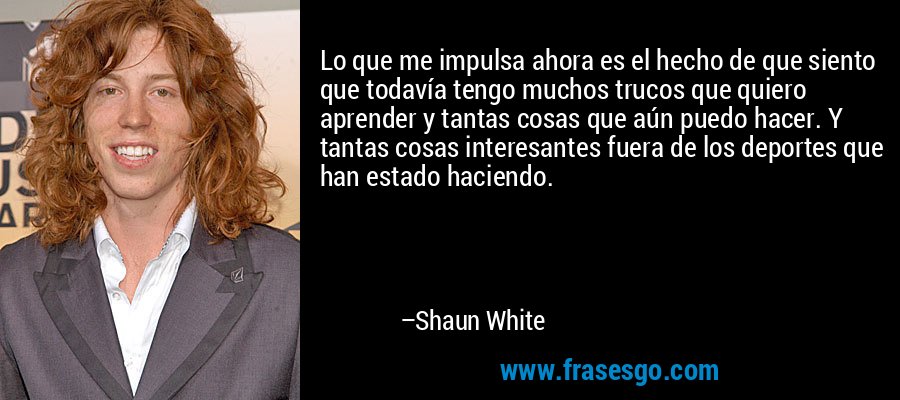 Lo que me impulsa ahora es el hecho de que siento que todavía tengo muchos trucos que quiero aprender y tantas cosas que aún puedo hacer. Y tantas cosas interesantes fuera de los deportes que han estado haciendo. – Shaun White