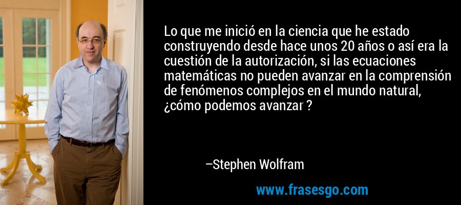 Lo que me inició en la ciencia que he estado construyendo desde hace unos 20 años o así era la cuestión de la autorización, si las ecuaciones matemáticas no pueden avanzar en la comprensión de fenómenos complejos en el mundo natural, ¿cómo podemos avanzar ? – Stephen Wolfram