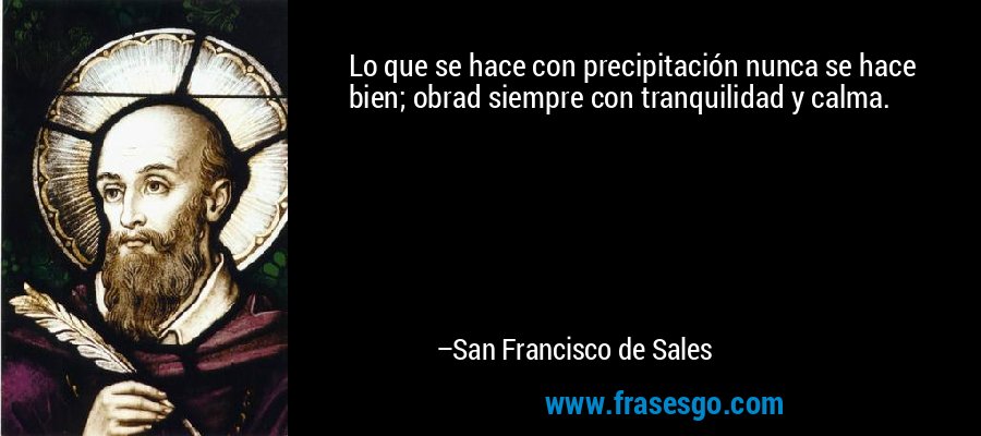 Lo que se hace con precipitación nunca se hace bien; obrad siempre con tranquilidad y calma. – San Francisco de Sales