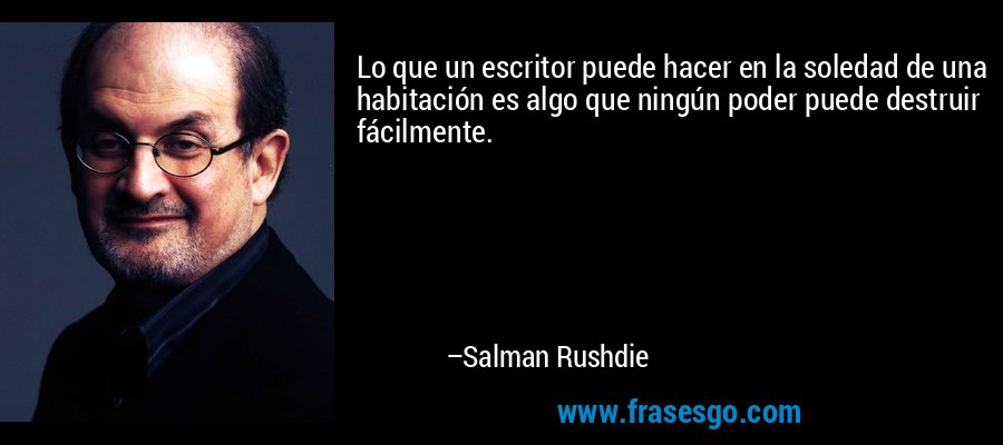 Lo que un escritor puede hacer en la soledad de una habitación es algo que ningún poder puede destruir fácilmente. – Salman Rushdie