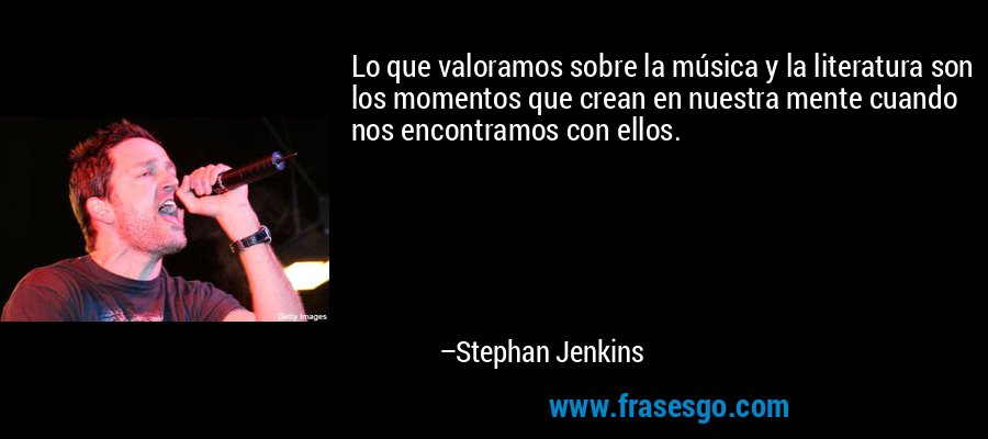 Lo que valoramos sobre la música y la literatura son los momentos que crean en nuestra mente cuando nos encontramos con ellos. – Stephan Jenkins