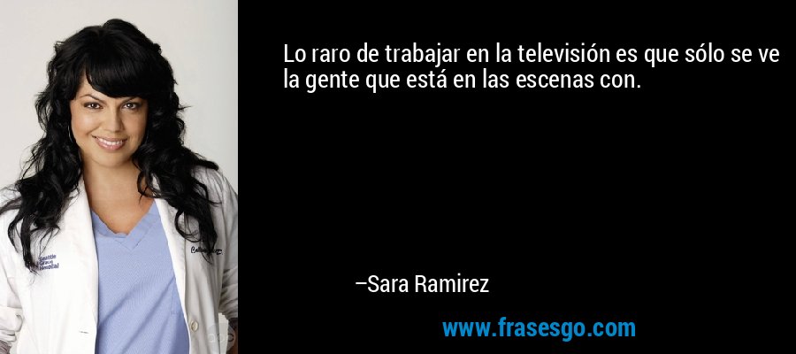 Lo raro de trabajar en la televisión es que sólo se ve la gente que está en las escenas con. – Sara Ramirez